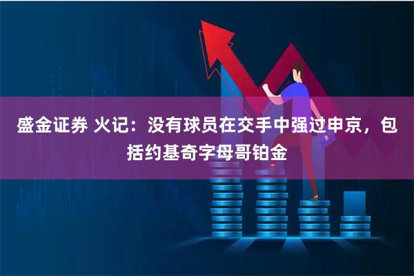 盛金证券 火记：没有球员在交手中强过申京，包括约基奇字母哥铂金