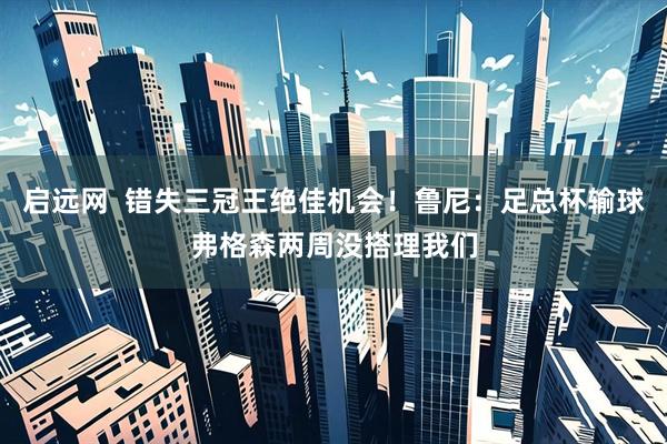 启远网  错失三冠王绝佳机会！鲁尼：足总杯输球弗格森两周没搭理我们