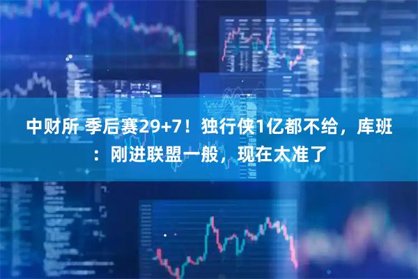 中财所 季后赛29+7！独行侠1亿都不给，库班：刚进联盟一般，现在太准了