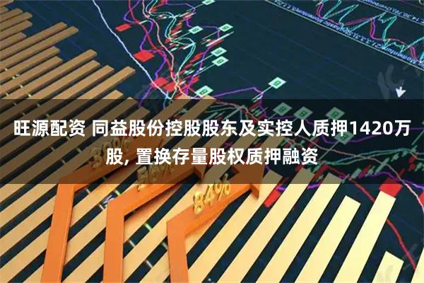 旺源配资 同益股份控股股东及实控人质押1420万股, 置换存量股权质押融资