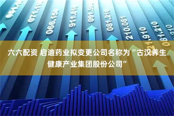 六六配资 启迪药业拟变更公司名称为“古汉养生健康产业集团股份公司”