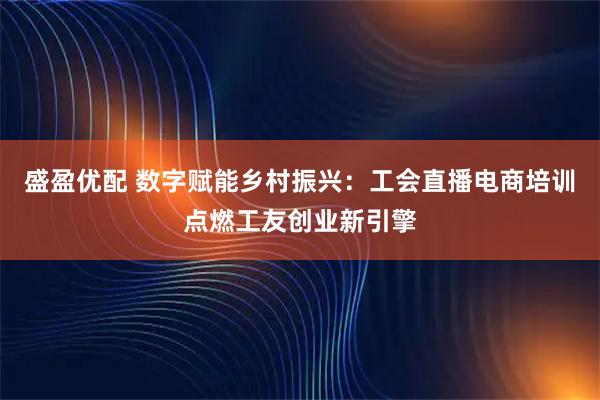 盛盈优配 数字赋能乡村振兴：工会直播电商培训点燃工友创业新引擎