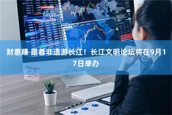 财惠赚 跟着非遗游长江！长江文明论坛将在9月17日举办