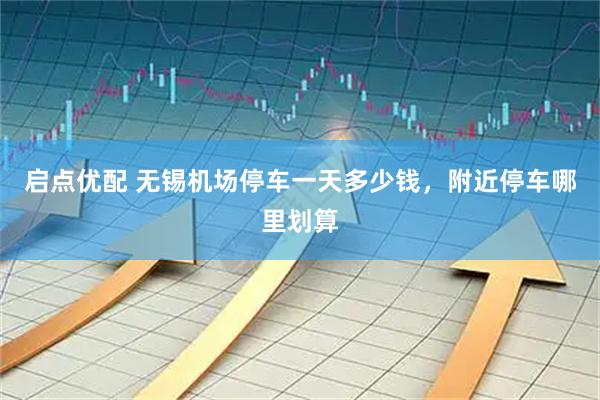 启点优配 无锡机场停车一天多少钱，附近停车哪里划算