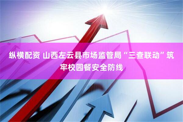 纵横配资 山西左云县市场监管局“三查联动”筑牢校园餐安全防线