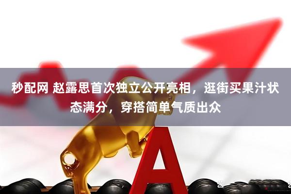 秒配网 赵露思首次独立公开亮相，逛街买果汁状态满分，穿搭简单气质出众