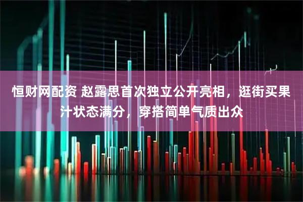 恒财网配资 赵露思首次独立公开亮相，逛街买果汁状态满分，穿搭简单气质出众