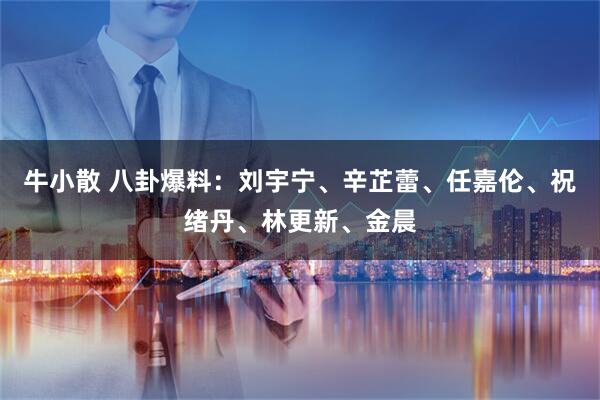 牛小散 八卦爆料：刘宇宁、辛芷蕾、任嘉伦、祝绪丹、林更新、金晨