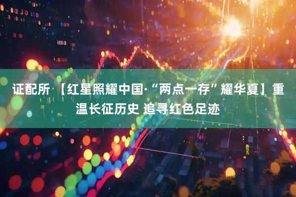证配所 【红星照耀中国·“两点一存”耀华夏】重温长征历史 追寻红色足迹