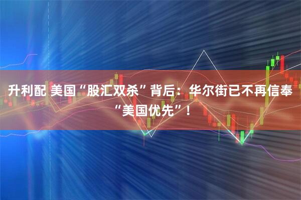升利配 美国“股汇双杀”背后：华尔街已不再信奉“美国优先”！