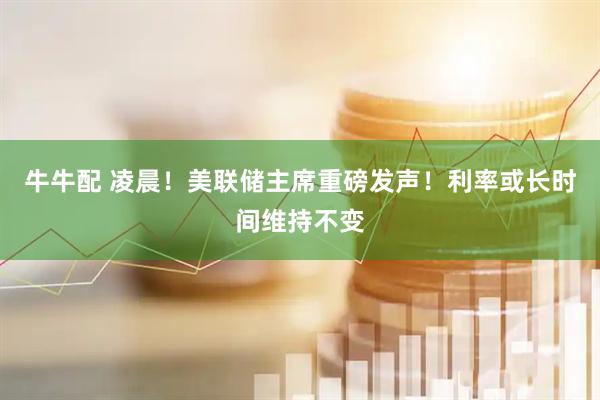 牛牛配 凌晨！美联储主席重磅发声！利率或长时间维持不变