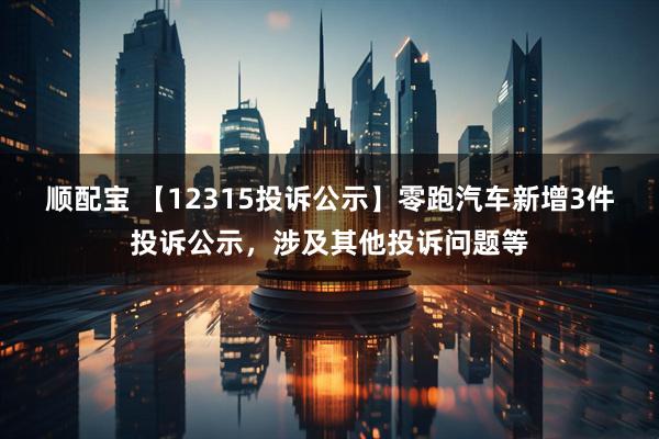 顺配宝 【12315投诉公示】零跑汽车新增3件投诉公示，涉及其他投诉问题等