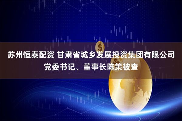 苏州恒泰配资 甘肃省城乡发展投资集团有限公司党委书记、董事长陈策被查
