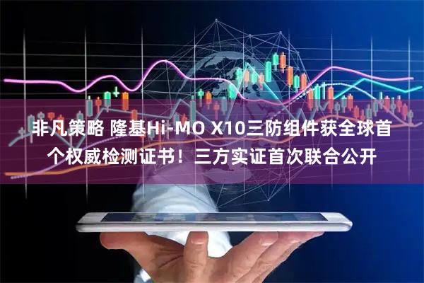 非凡策略 隆基Hi-MO X10三防组件获全球首个权威检测证书！三方实证首次联合公开
