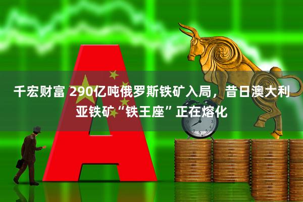 千宏财富 290亿吨俄罗斯铁矿入局，昔日澳大利亚铁矿“铁王座”正在熔化