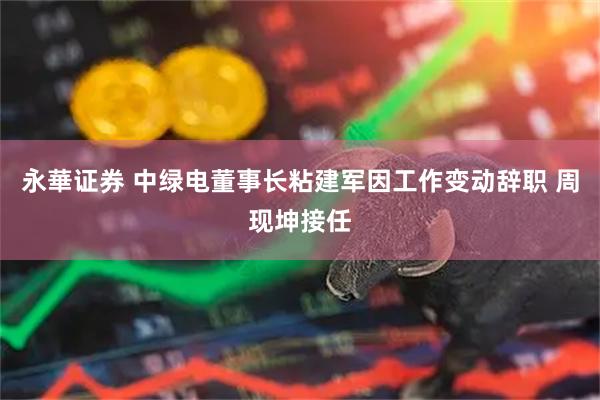 永華证券 中绿电董事长粘建军因工作变动辞职 周现坤接任