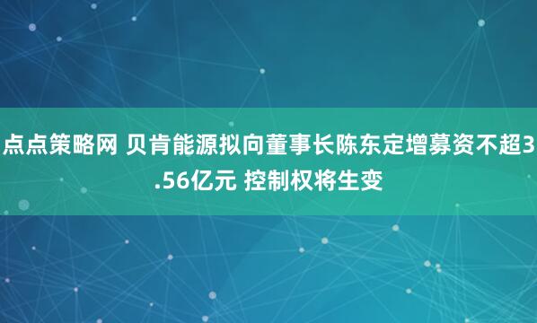 点点策略网 贝肯能源拟向董事长陈东定增募资不超3.56亿元 控制权将生变