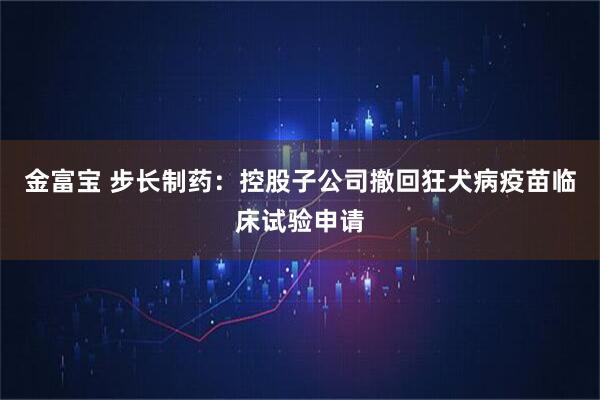 金富宝 步长制药：控股子公司撤回狂犬病疫苗临床试验申请