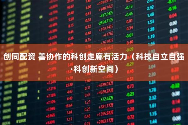 创同配资 善协作的科创走廊有活力(科技自立自强·科创新空间)