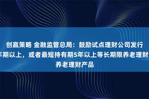 创赢策略 金融监管总局:鼓励试点理财公司发行10年期以上,或者最短持有期5年以上等长期限养老理财产品
