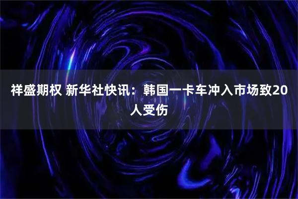 祥盛期权 新华社快讯：韩国一卡车冲入市场致20人受伤