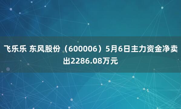 飞乐乐 东风股份(600006)5月6日主力资金净卖出2286.08万元