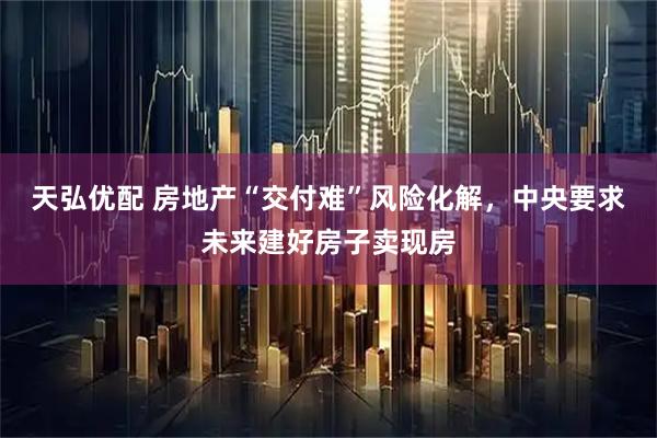 天弘优配 房地产“交付难”风险化解，中央要求未来建好房子卖现房