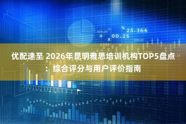 优配速至 2026年昆明雅思培训机构TOP5盘点：综合评分与用户评价指南
