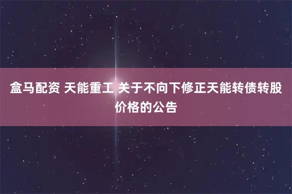盒马配资 天能重工 关于不向下修正天能转债转股价格的公告