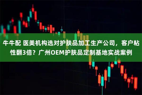 牛牛配 医美机构选对护肤品加工生产公司,客户粘性翻3倍?广州OEM护肤品定制基地实战案例