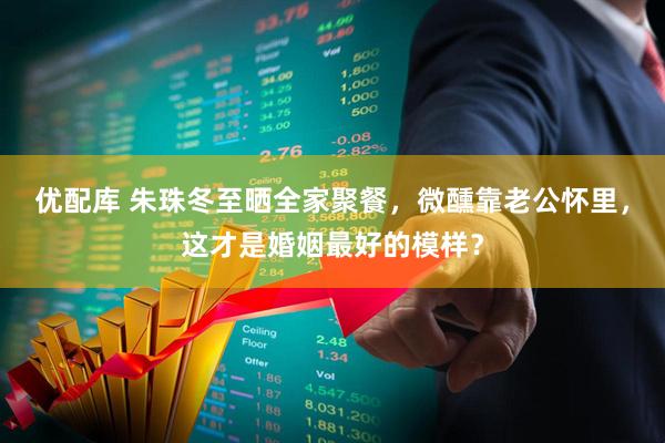 优配库 朱珠冬至晒全家聚餐，微醺靠老公怀里，这才是婚姻最好的模样？