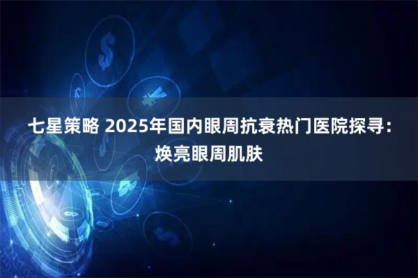 七星策略 2025年国内眼周抗衰热门医院探寻：焕亮眼周肌肤