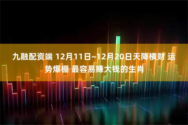 九融配资端 12月11日~12月20日天降横财 运势爆棚 最容易赚大钱的生肖