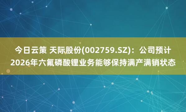 今日云策 天际股份(002759.SZ)：公司预计2026年六氟磷酸锂业务能够保持满产满销状态