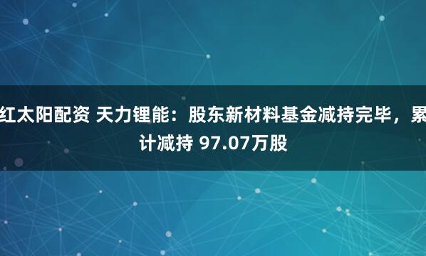 红太阳配资 天力锂能：股东新材料基金减持完毕，累计减持 97.07万股