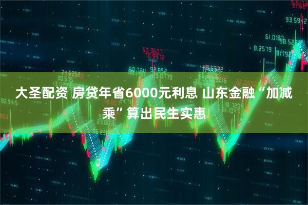 大圣配资 房贷年省6000元利息 山东金融“加减乘”算出民生实惠