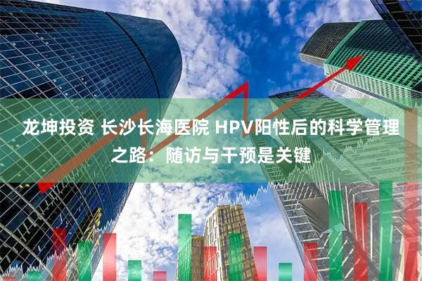 龙坤投资 长沙长海医院 HPV阳性后的科学管理之路：随访与干预是关键