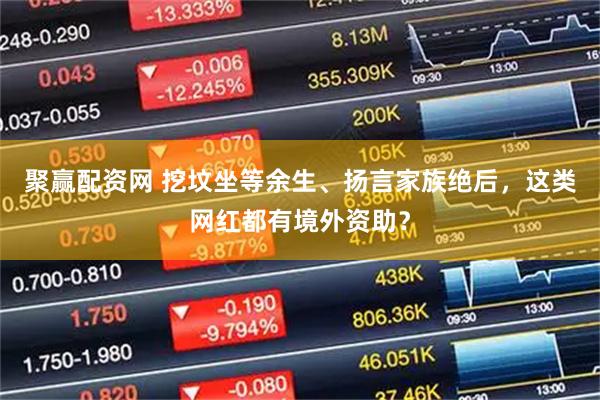 聚赢配资网 挖坟坐等余生、扬言家族绝后，这类网红都有境外资助？