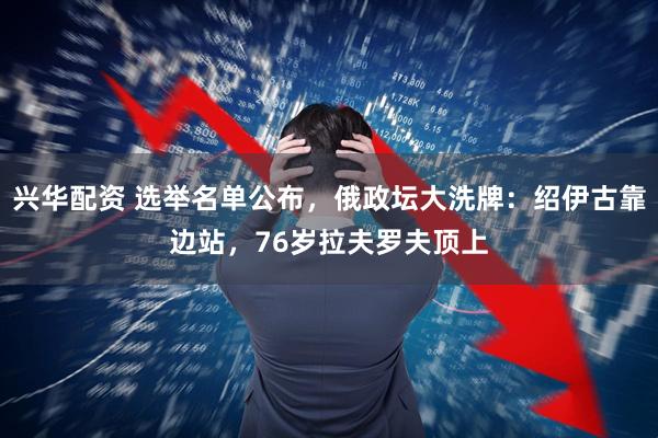 兴华配资 选举名单公布，俄政坛大洗牌：绍伊古靠边站，76岁拉夫罗夫顶上