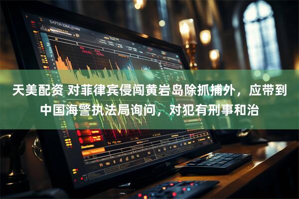 天美配资 对菲律宾侵闯黄岩岛除抓捕外，应带到中国海警执法局询问，对犯有刑事和治