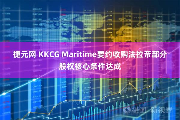 捷元网 KKCG Maritime要约收购法拉帝部分股权核心条件达成