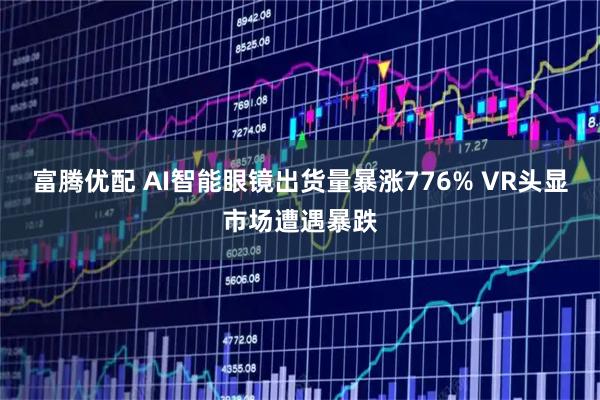 富腾优配 AI智能眼镜出货量暴涨776% VR头显市场遭遇暴跌