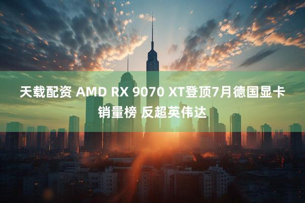 天载配资 AMD RX 9070 XT登顶7月德国显卡销量榜 反超英伟达